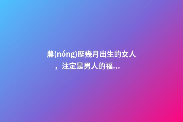 農(nóng)歷幾月出生的女人，注定是男人的福星，你娶到了嗎？